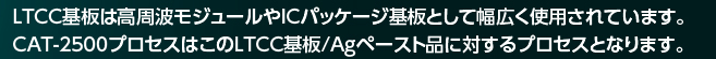 LTCC基板は高周波モジュールやICパッケージ基板として幅広く使用されています。CAT-2500プロセスはこのLTCC基板/Agペースト品に対するプロセスとなります。