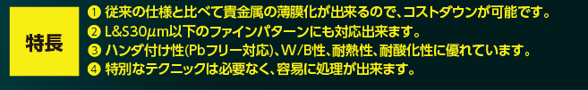 （特長）❶ 従来の仕様と比べて貴金属の薄膜化が出来るので、コストダウンが可能です。❷ L&S30μm以下のファインパターンにも対応出来ます。❸ ハンダ付け性(Pbフリー対応)、W/B性、耐熱性、耐酸化性に優れています。❹ 特別なテクニックは必要なく、容易に処理が出来ます。