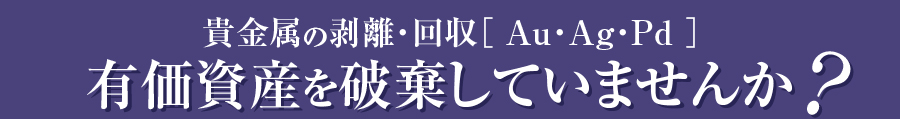 貴金属の剥離・回収［Au・Ag・Pd］有価資産を破棄していませんか？