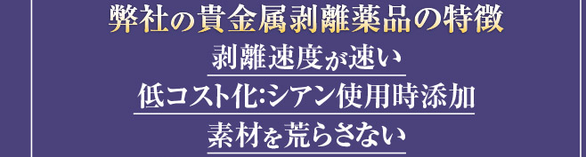 ［弊社の貴金属剥離薬品の特徴］剥離速度が速い,低コスト化：シアン使用時添加,素材を荒らさない